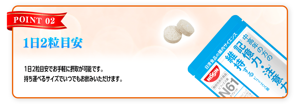 【POINT 02 1日2粒目安】1日2粒目安でお手軽に摂取が可能です。持ち運べるサイズでいつでもお飲みいただけます。
