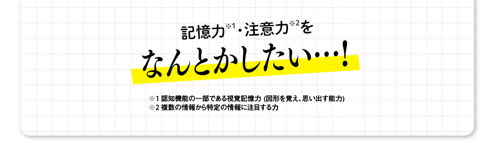 記憶力（※1）・注意力（※2）をなんとかしたい…！ ※1 認知機能の一部である視覚記憶力 (図形を覚え、思い出す能力) ※2 複数の情報から特定の情報に注目する力