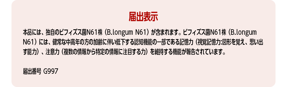 【届出表示】本品には、独自のビフィズス菌N61株（B.longum N61）が含まれます。ビフィズス菌N61株（B.longum N61）には、健常な中高年の方の加齢に伴い低下する認知機能の一部である記憶力（視覚記憶力:図形を覚え、思い出す能力）、注意力（複数の情報から特定の情報に注目する力）を維持する機能が報告されています。[届出番号 G997]