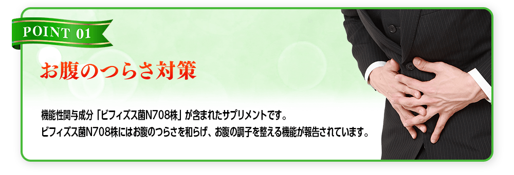 【POINT 01 お腹のつらさ対策】機能性関与成分「ビフィズス菌N708株」が含まれたサプリメントです。ビフィズス菌N708株にはお腹のつらさを和らげ、お腹の調子を整える機能が報告されています。