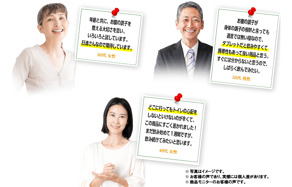 「年齢と共に、お腹の調子を整える大切さを思い、いろいろと試しています。日清さんなので期待しています。」60代 女性 「お腹の調子が身体の調子の根幹と言っても過言では無い様なので、タブレットだと飲みやすくて携帯性もあって良い商品だと思う。すぐには分からないと思うので、しばらく飲んでみたい。」50代 男性 「どこに行ってもトイレの心配をしないといけないのが辛くて、この商品にすごく惹かれました！まだ飲み始めて1週間ですが、飲み続けてみたいと思います。」40代 女性 ※写真はイメージです。※お客様の声であり、実感には個人差があります。※商品モニターのお客様の声です。