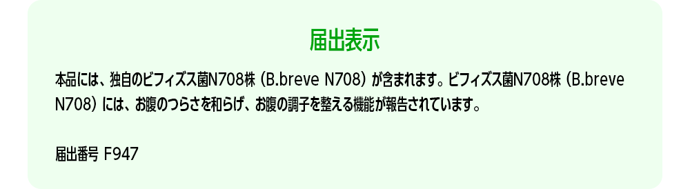 【届出表示】本品には、独自のビフィズス菌N708株（B.breve N708）が含まれます。ビフィズス菌N708株（B.breve N708）には、お腹のつらさを和らげ、お腹の調子を整える機能が報告されています。[届出番号 F947]