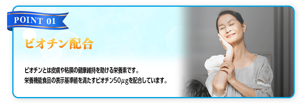 【POINT 01 ビオチン配合】ビオチンとは皮膚や粘膜の健康維持を助ける栄養素です。栄養機能食品の表示基準値を満たすビオチン50μgを配合しています。