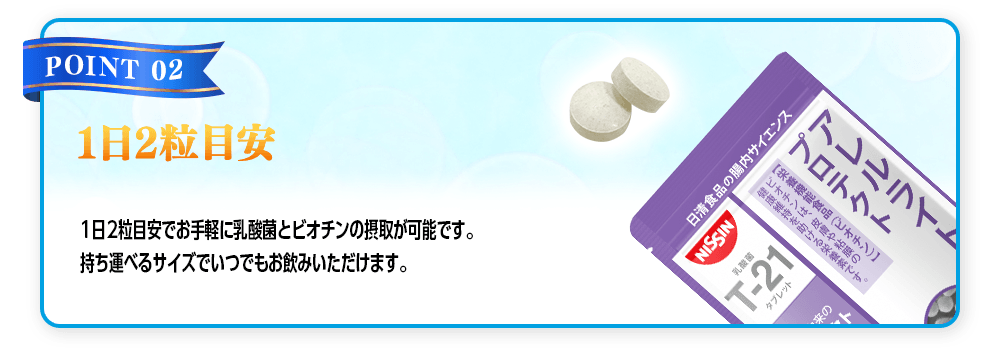 【POINT 02 1日2粒目安】1日2粒目安でお手軽に乳酸菌とビオチンの摂取が可能です。持ち運べるサイズでいつでもお飲みいただけます。