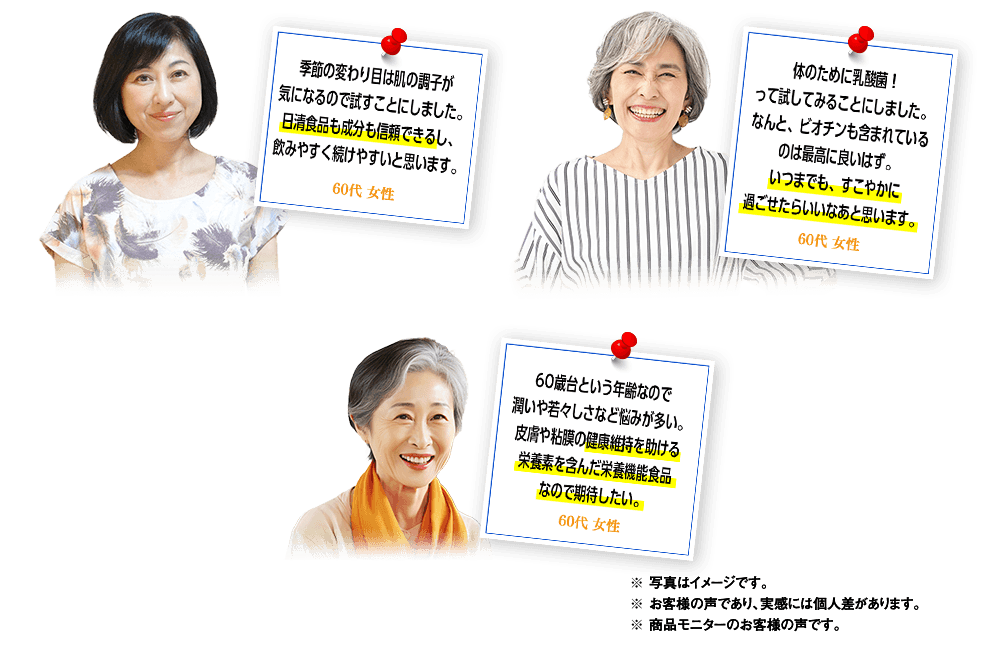 「季節の変わり目は肌の調子が気になるので試すことにしました。日清食品も成分も信頼できるし、飲みやすく続けやすいと思います。」60代 女性 「体のために乳酸菌！って試してみることにしました。なんと、ビオチンも含まれているのは最高に良いはず。いつまでも、すこやかに過ごせたらいいなあと思います。」60代 女性 「60歳台という年齢なので潤いや若々しさなど悩みが多い。皮膚や粘膜の健康維持を助ける栄養素を含んだ栄養機能食品なので期待したい。」60代 女性 ※写真はイメージです。※お客様の声であり、実感には個人差があります。※商品モニターのお客様の声です。